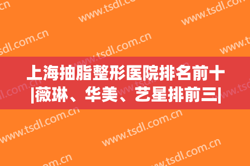 上海抽脂整形医院排名前十|薇琳、华美、艺星排前三|专项技术各有特色！