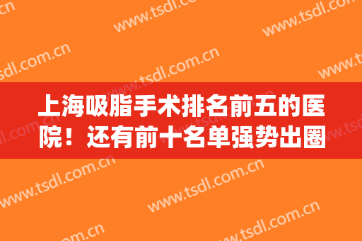 上海吸脂手术排名前五的医院！还有前十名单强势出圈！(上海吸脂手术医院排名榜)