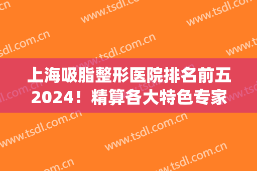 上海吸脂整形医院排名前五2024！精算各大特色专家！(上海吸脂手术医生排名)
