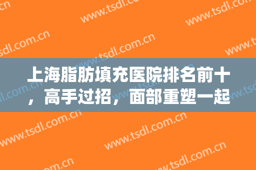 上海脂肪填充医院排名前十，高手过招，面部重塑一起看！(上海面部脂肪填充哪家医院好)
