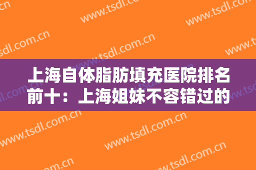 上海自体脂肪填充医院排名前十：上海姐妹不容错过的医院攻略，个个技术流~