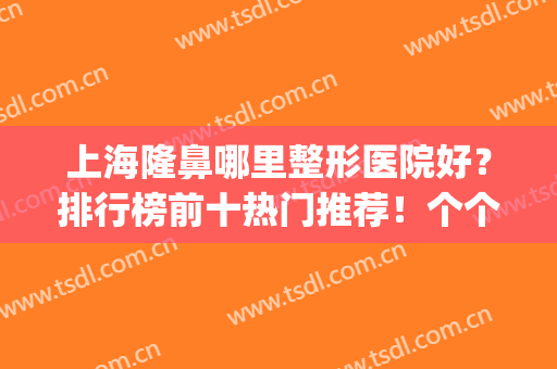 上海隆鼻哪里整形医院好？排行榜前十热门推荐！个个口碑好实力强(上海哪家隆鼻医院比较好)