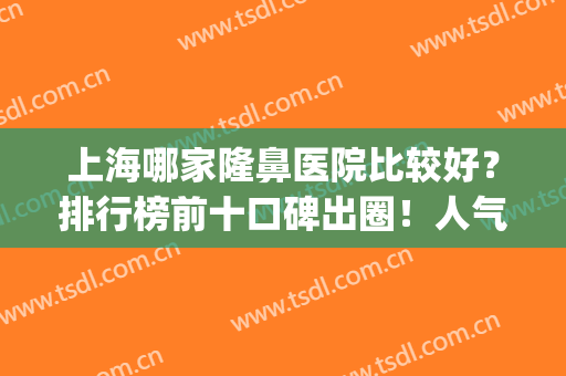 上海哪家隆鼻医院比较好？排行榜前十口碑出圈！人气TOP推荐(上海做隆鼻医院哪家好)