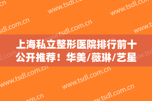 上海私立整形医院排行前十公开推荐！华美/薇琳/艺星共进前三(上海艺星整形美容医院)