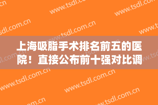 上海吸脂手术排名前五的医院！直接公布前十强对比调挑选！(上海哪家整形医院吸脂最好)