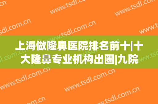 上海做隆鼻医院排名前十|十大隆鼻专业机构出圈|九院排榜一不意外！