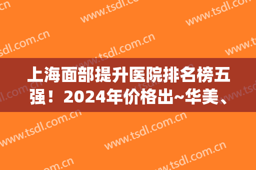 上海面部提升医院排名榜五强！2024年价格出~华美、亚太技术拔尖(上海医疗整形医院排名)