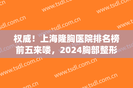 权威！上海隆胸医院排名榜前五来喽，2024胸部整形价目表同步更新了(上海三甲医院隆胸)