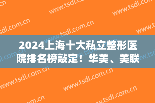 2024上海十大私立整形医院排名榜敲定！华美、美联臣等实力好评！(上海整形三甲医院最新排名)