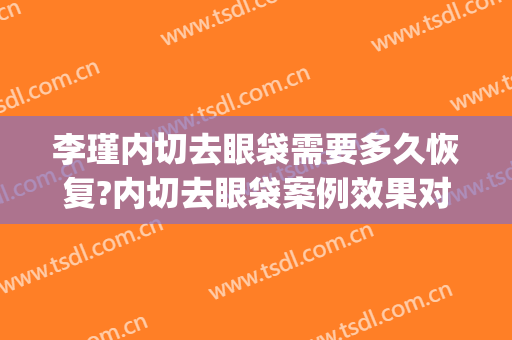 李瑾内切去眼袋需要多久恢复?内切去眼袋案例效果对比图_上海交通大学医学院附属第九人民医院