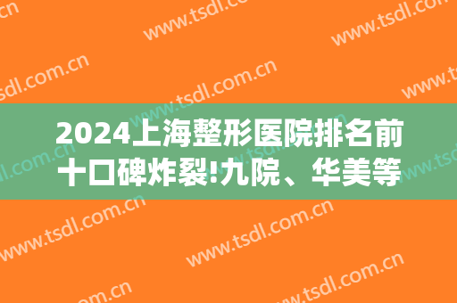 2024上海整形医院排名前十口碑炸裂!九院、华美等上榜获好评！(上海前十强整形医院)