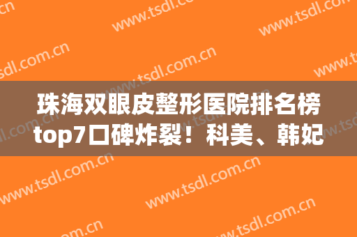 珠海双眼皮整形医院排名榜top7口碑炸裂！科美、韩妃重返前三，速自查(珠海韩妃整形美容医院口碑怎么样)