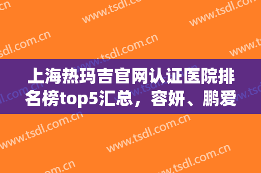 上海热玛吉官网认证医院排名榜top5汇总，容妍、鹏爱热度好评双双爆表