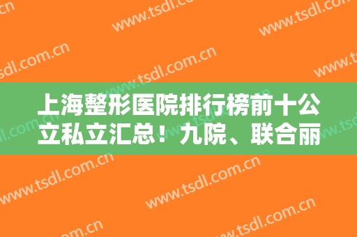 上海整形医院排行榜前十公立私立汇总！九院、联合丽格、艺星前三直接公布！