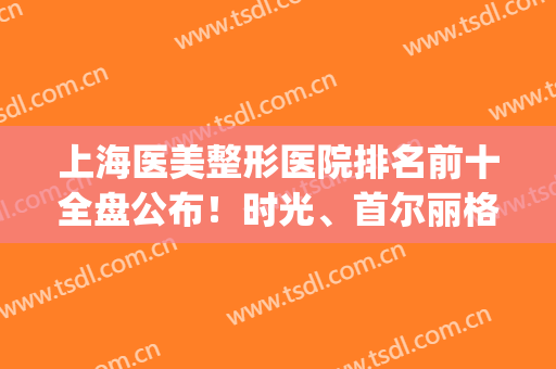 上海医美整形医院排名前十全盘公布！时光、首尔丽格前三被拿下！(上海首尔丽格整形医院医生)