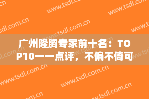 广州隆胸专家前十名：TOP10一一点评，不偏不倚可圈可点！(广州整形隆胸)