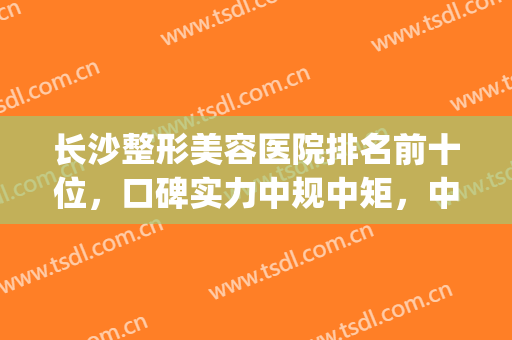 长沙整形美容医院排名前十位，口碑实力中规中矩，中立谈排名！(长沙整形美容医院排行榜)