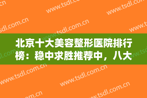 北京十大美容整形医院排行榜：稳中求胜推荐中，八大处榜一封神！(北京医美整形医院排名前五十)