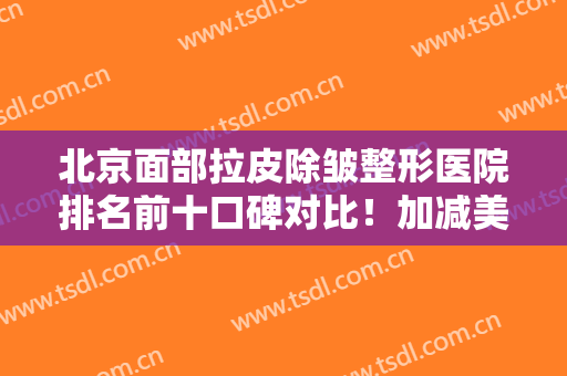 北京面部拉皮除皱整形医院排名前十口碑对比！加减美稳坐榜一！技术专业靠谱