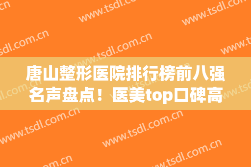 唐山整形医院排行榜前八强名声盘点！医美top口碑高涨_价格亲民(唐山医美三甲整形医院)