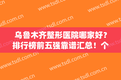 乌鲁木齐整形医院哪家好？排行榜前五强靠谱汇总！个个名气大技术好(乌鲁木齐最有名的整形医院)