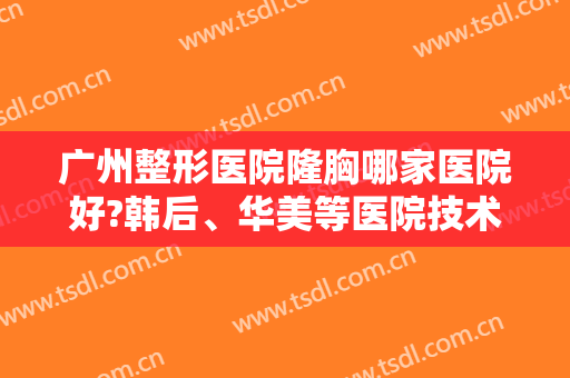 广州整形医院隆胸哪家医院好?韩后、华美等医院技术靠谱，实力雄厚！！！