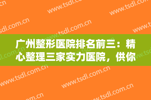 广州整形医院排名前三：精心整理三家实力医院，供你挑选！！！(广州排名前三的整形医院)