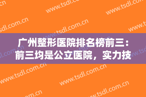 广州整形医院排名榜前三：前三均是公立医院，实力技术没得说~~~~(广州整形三甲医院排名前三的)