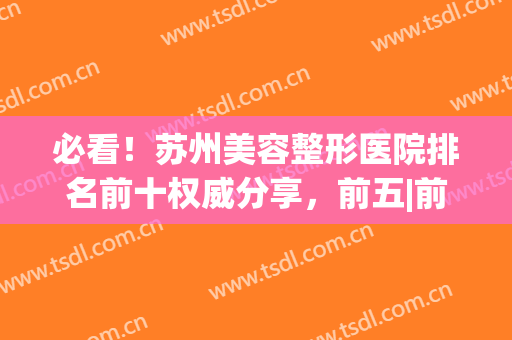 必看！苏州美容整形医院排名前十权威分享，前五|前三_爱美者必选(苏州最好的整形美容医院)