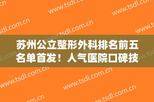 苏州公立整形外科排名前五名单首发！人气医院口碑技术双在线！(苏州公立整形医院排行榜)