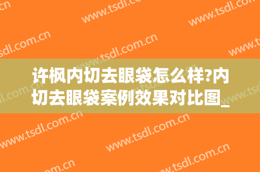 许枫内切去眼袋怎么样?内切去眼袋案例效果对比图_上海交通大学医学院附属第九人民医院