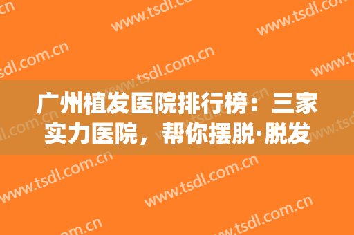广州植发医院排行榜：三家实力医院，帮你摆脱·脱发困扰！！(广州正规植发医院排名)