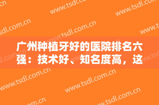 广州种植牙好的医院排名六强：技术好、知名度高，这些医院值得被看见~~~