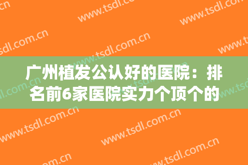 广州植发公认好的医院：排名前6家医院实力个顶个的好~~~(广州植发实力强的医院)