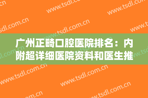 广州正畸口腔医院排名：内附超详细医院资料和医生推荐~~~(广州矫正牙齿最好的医院)