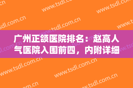 广州正颌医院排名：赵高人气医院入围前四，内附详细医院简介~~~(北京正颌医院排名)
