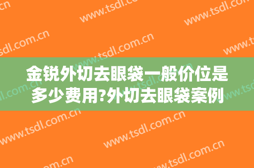 金锐外切去眼袋一般价位是多少费用?外切去眼袋案例效果对比图_上海交通大学医学院附属第九人民医院