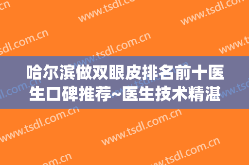 哈尔滨做双眼皮排名前十医生口碑推荐~医生技术精湛、口碑出圈~~~(哈尔滨知名度双眼皮)