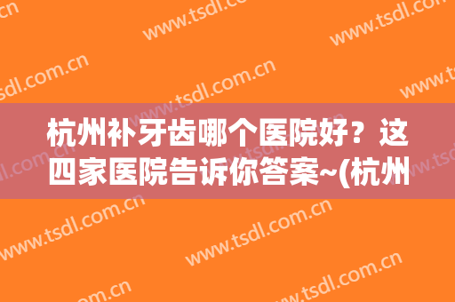 杭州补牙齿哪个医院好？这四家医院告诉你答案~(杭州口腔医院补牙哪个医生好)