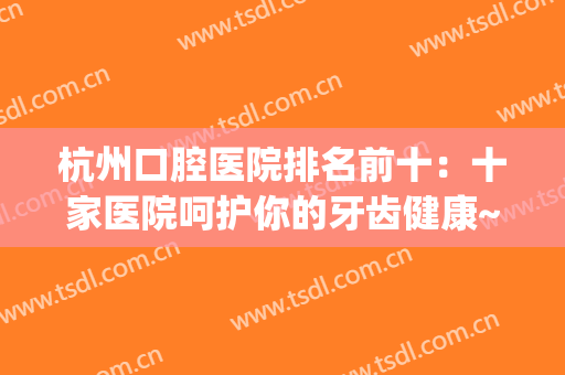 杭州口腔医院排名前十：十家医院呵护你的牙齿健康~~~(杭州最好的口腔牙科医院)