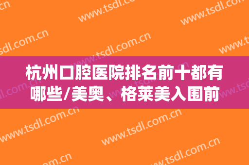 杭州口腔医院排名前十都有哪些/美奥、格莱美入围前三~~~(杭州比较有名的口腔医院)