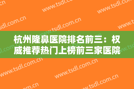 杭州隆鼻医院排名前三：权威推荐热门上榜前三家医院满足你的需要~~