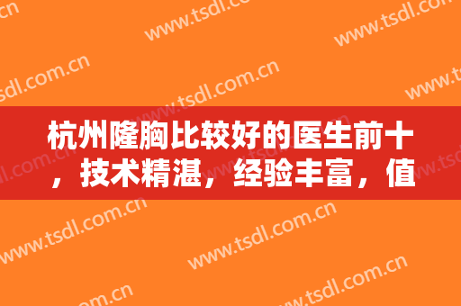 杭州隆胸比较好的医生前十，技术精湛，经验丰富，值得被更多求美者知道~~~