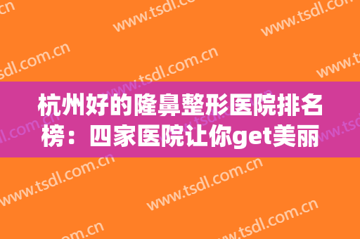 杭州好的隆鼻整形医院排名榜：四家医院让你get美丽的鼻子~~~(杭州隆鼻哪家好)
