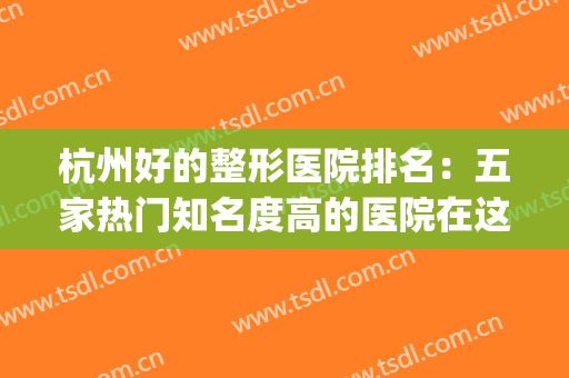杭州好的整形医院排名：五家热门知名度高的医院在这边已整理好~~(杭州十大整形医院)