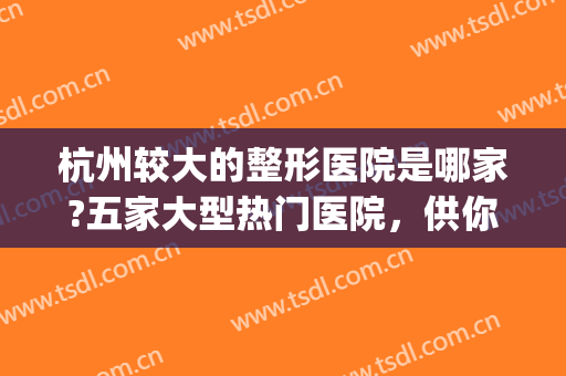 杭州较大的整形医院是哪家?五家大型热门医院，供你挑选~~~(杭州最好的整形3家医院)