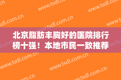 北京脂肪丰胸好的医院排行榜十强！本地市民一致推荐这十家哦~(北京脂肪填充医院排名)