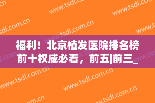 福利！北京植发医院排名榜前十权威必看，前五|前三_亲测靠谱(北京植发公认最好的医院)