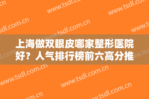 上海做双眼皮哪家整形医院好？人气排行榜前六高分推荐！好评不断价格实惠
