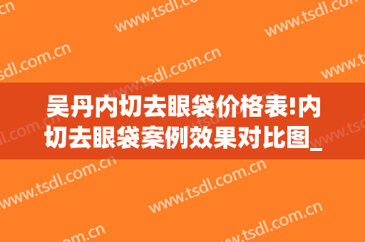 吴丹内切去眼袋价格表!内切去眼袋案例效果对比图_复旦大学附属眼耳鼻喉科医院